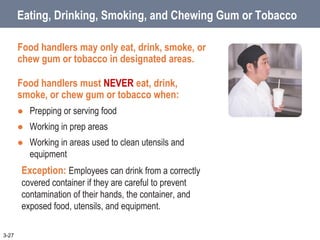 Eating, Drinking, Smoking, and Chewing Gum or Tobacco
Food handlers may only eat, drink, smoke, or
chew gum or tobacco in designated areas.
Food handlers must NEVER eat, drink,
smoke, or chew gum or tobacco when:
 Prepping or serving food
 Working in prep areas
 Working in areas used to clean utensils and
equipment
Exception: Employees can drink from a correctly
covered container if they are careful to prevent
contamination of their hands, the container, and
exposed food, utensils, and equipment.
3-27
 