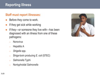 Reporting Illness
Staff must report illnesses:
 Before they come to work.
 If they get sick while working
 If they—or someone they live with—has been
diagnosed with an illness from one of these
pathogens:
o Norovirus
o Hepatitis A
o Shigella spp.
o Shiga-toxin producing E. coli (STEC)
o Salmonella Typhi
o Nontyphoidal Salmonella
3-29
 