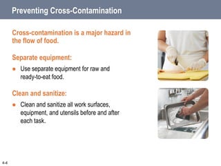 Preventing Cross-Contamination
Cross-contamination is a major hazard in
the flow of food.
Separate equipment:
 Use separate equipment for raw and
ready-to-eat food.
Clean and sanitize:
 Clean and sanitize all work surfaces,
equipment, and utensils before and after
each task.
4-4
 