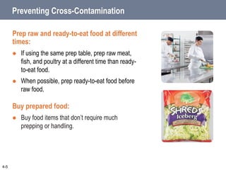 Preventing Cross-Contamination
Prep raw and ready-to-eat food at different
times:
 If using the same prep table, prep raw meat,
fish, and poultry at a different time than ready-
to-eat food.
 When possible, prep ready-to-eat food before
raw food.
Buy prepared food:
 Buy food items that don’t require much
prepping or handling.
4-5
 