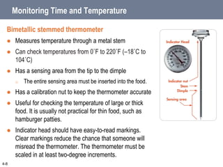 Monitoring Time and Temperature
Bimetallic stemmed thermometer
 Measures temperature through a metal stem
 Can check temperatures from 0˚F to 220˚F (–18˚C to
104˚C)
 Has a sensing area from the tip to the dimple
o The entire sensing area must be inserted into the food.
 Has a calibration nut to keep the thermometer accurate
 Useful for checking the temperature of large or thick
food. It is usually not practical for thin food, such as
hamburger patties.
 Indicator head should have easy-to-read markings.
Clear markings reduce the chance that someone will
misread the thermometer. The thermometer must be
scaled in at least two-degree increments.
4-8
 