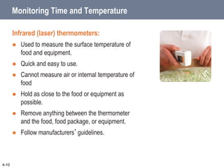 Monitoring Time and Temperature
Infrared (laser) thermometers:
 Used to measure the surface temperature of
food and equipment.
 Quick and easy to use.
 Cannot measure air or internal temperature of
food
 Hold as close to the food or equipment as
possible.
 Remove anything between the thermometer
and the food, food package, or equipment.
 Follow manufacturers’guidelines.
4-10
 