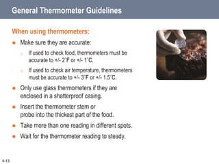 General Thermometer Guidelines
When using thermometers:
 Make sure they are accurate:
o If used to check food, thermometers must be
accurate to +/- 2˚F or +/- 1˚C.
o If used to check air temperature, thermometers
must be accurate to +/- 3˚F or +/- 1.5˚C.
 Only use glass thermometers if they are
enclosed in a shatterproof casing.
 Insert the thermometer stem or
probe into the thickest part of the food.
 Take more than one reading in different spots.
 Wait for the thermometer reading to steady.
4-13
 