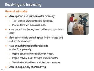 Receiving and Inspecting
General principles
 Make specific staff responsible for receiving:
o Train them to follow food safety guidelines.
o Provide them with the correct tools.
 Have clean hand trucks, carts, dollies and containers
ready.
 Make sure there is enough space in dry storage and
walk-ins for deliveries
 Have enough trained staff available to
receive food promptly:
o Inspect deliveries immediately upon receipt.
o Inspect delivery trucks for signs of contamination.
o Visually check food items and check temperatures.
 Store items promptly after receiving.
5-4
 