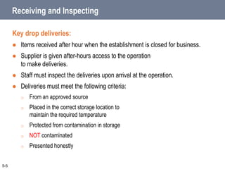 Receiving and Inspecting
Key drop deliveries:
 Items received after hour when the establishment is closed for business.
 Supplier is given after-hours access to the operation
to make deliveries.
 Staff must inspect the deliveries upon arrival at the operation.
 Deliveries must meet the following criteria:
o From an approved source
o Placed in the correct storage location to
maintain the required temperature
o Protected from contamination in storage
o NOT contaminated
o Presented honestly
5-5
 