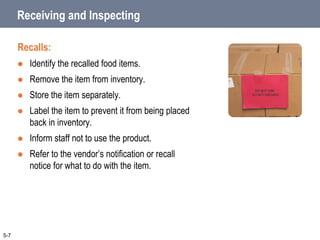 Receiving and Inspecting
Recalls:
 Identify the recalled food items.
 Remove the item from inventory.
 Store the item separately.
 Label the item to prevent it from being placed
back in inventory.
 Inform staff not to use the product.
 Refer to the vendor’s notification or recall
notice for what to do with the item.
5-7
 