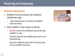 5-17
Receiving and Inspecting
Required documents:
 Shellfish must be received with shellstock
identification tags:
o Tags indicate when and where the shellfish
were harvested.
 Store shellfish in their original container:
o Do NOT remove the shellstock tag until the last
shellfish is used.
o Write the date the last shellfish was used on the
shellstock tag.
o Keep the shellstock tag on file for 90 days after
the last shellfish was used.
 