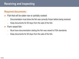 Receiving and Inspecting
Required documents:
 Fish that will be eaten raw or partially cooked:
o Documentation must show the fish was correctly frozen before being received.
o Keep documents for 90 days from the sale of the fish.
 Farm raised fish:
o Must have documentation stating the fish was raised to FDA standards.
o Keep documents for 90 days from the sale of the fish.
5-18
 