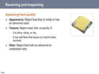 Receiving and Inspecting
Assessing food quality:
 Appearance: Reject food that is moldy or has
an abnormal color.
 Texture: Reject meat, fish, or poultry if:
o It is slimy, sticky, or dry.
o It has soft flesh that leaves an imprint when
touched.
 Odor: Reject food with an abnormal or
unpleasant odor.
5-20
 