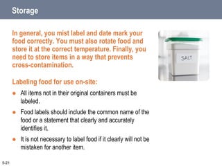 Storage
In general, you mist label and date mark your
food correctly. You must also rotate food and
store it at the correct temperature. Finally, you
need to store items in a way that prevents
cross-contamination.
Labeling food for use on-site:
 All items not in their original containers must be
labeled.
 Food labels should include the common name of the
food or a statement that clearly and accurately
identifies it.
 It is not necessary to label food if it clearly will not be
mistaken for another item.
5-21
 