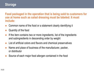 Storage
Food packaged in the operation that is being sold to customers for
use at home such as salad dressing must be labeled. It must
include:
 Common name of the food or a statement clearly identifying it
 Quantity of the food
 If the item contains two or more ingredients, list of the ingredients
and subingredients in descending order by weight
 List of artificial colors and flavors and chemical preservatives
 Name and place of business of the manufacturer, packer,
or distributor
 Source of each major food allergen contained in the food
5-22
 