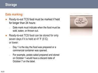 Storage
Date marking:
 Ready-to-eat TCS food must be marked if held
for longer than 24 hours:
o Date mark must indicate when the food must be
sold, eaten, or thrown out.
 Ready-to-eat TCS food can be stored for only
seven days if it is held at 41˚F (5˚C)
or lower:
o Day 1 is the day the food was prepared or a
commercial container was opened.
o For example, potato salad prepared and stored
on October 1 would have a discard date of
October 7 on the label.
5-23
 