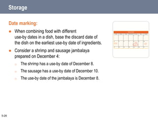 Storage
Date marking:
 When combining food with different
use-by dates in a dish, base the discard date of
the dish on the earliest use-by date of ingredients.
 Consider a shrimp and sausage jambalaya
prepared on December 4:
o The shrimp has a use-by date of December 8.
o The sausage has a use-by date of December 10.
o The use-by date of the jambalaya is December 8.
5-26
 