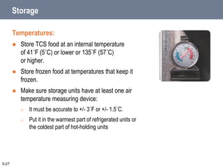 Storage
Temperatures:
 Store TCS food at an internal temperature
of 41˚F (5˚C) or lower or 135˚F (57˚C)
or higher.
 Store frozen food at temperatures that keep it
frozen.
 Make sure storage units have at least one air
temperature measuring device:
o It must be accurate to +/- 3˚F or +/- 1.5˚C.
o Put it in the warmest part of refrigerated units or
the coldest part of hot-holding units
5-27
 