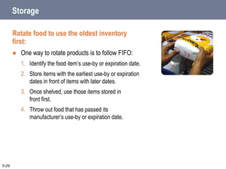 Storage
Rotate food to use the oldest inventory
first:
 One way to rotate products is to follow FIFO:
1. Identify the food item’s use-by or expiration date.
2. Store items with the earliest use-by or expiration
dates in front of items with later dates.
3. Once shelved, use those items stored in
front first.
4. Throw out food that has passed its
manufacturer’s use-by or expiration date.
5-29
 