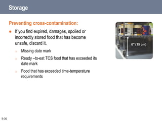 Storage
Preventing cross-contamination:
 If you find expired, damages, spoiled or
incorrectly stored food that has become
unsafe, discard it.
o Missing date mark
o Ready –to-eat TCS food that has exceeded its
date mark
o Food that has exceeded time-temperature
requirements
5-30
6" (15 cm)
 