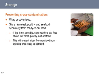 5-34
Storage
Preventing cross-contamination:
 Wrap or cover food.
 Store raw meat, poultry, and seafood
separately from ready-to-eat food.
o If this is not possible, store ready-to-eat food
above raw meat, poultry, and seafood.
o This will prevent juices from raw food from
dripping onto ready-to-eat food.
 