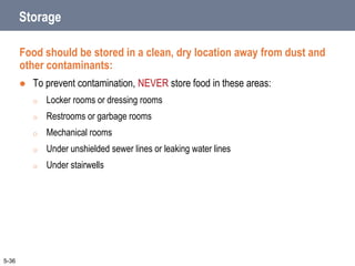 Storage
Food should be stored in a clean, dry location away from dust and
other contaminants:
 To prevent contamination, NEVER store food in these areas:
o Locker rooms or dressing rooms
o Restrooms or garbage rooms
o Mechanical rooms
o Under unshielded sewer lines or leaking water lines
o Under stairwells
5-36
 
