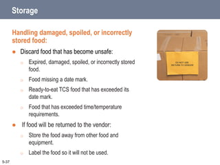 Storage
Handling damaged, spoiled, or incorrectly
stored food:
 Discard food that has become unsafe:
o Expired, damaged, spoiled, or incorrectly stored
food.
o Food missing a date mark.
o Ready-to-eat TCS food that has exceeded its
date mark.
o Food that has exceeded time/temperature
requirements.
 If food will be returned to the vendor:
o Store the food away from other food and
equipment.
o Label the food so it will not be used.
5-37
 