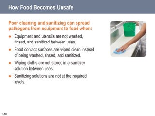 How Food Becomes Unsafe
Poor cleaning and sanitizing can spread
pathogens from equipment to food when:
 Equipment and utensils are not washed,
rinsed, and sanitized between uses.
 Food contact surfaces are wiped clean instead
of being washed, rinsed, and sanitized.
 Wiping cloths are not stored in a sanitizer
solution between uses.
 Sanitizing solutions are not at the required
levels.
1-18
 