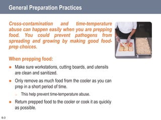 General Preparation Practices
Cross-contamination and time-temperature
abuse can happen easily when you are prepping
food. You could prevent pathogens from
spreading and growing by making good food-
prep choices.
When prepping food:
 Make sure workstations, cutting boards, and utensils
are clean and sanitized.
 Only remove as much food from the cooler as you can
prep in a short period of time.
o This help prevent time-temperature abuse.
 Return prepped food to the cooler or cook it as quickly
as possible.
6-3
 