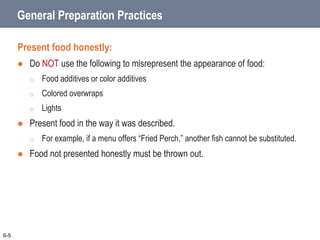 General Preparation Practices
Present food honestly:
 Do NOT use the following to misrepresent the appearance of food:
o Food additives or color additives
o Colored overwraps
o Lights
 Present food in the way it was described.
o For example, if a menu offers “Fried Perch,” another fish cannot be substituted.
 Food not presented honestly must be thrown out.
6-5
 