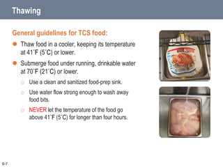 Thawing
General guidelines for TCS food:
 Thaw food in a cooler, keeping its temperature
at 41˚F (5˚C) or lower.
 Submerge food under running, drinkable water
at 70˚F (21˚C) or lower.
o Use a clean and sanitized food-prep sink.
o Use water flow strong enough to wash away
food bits.
o NEVER let the temperature of the food go
above 41˚F (5˚C) for longer than four hours.
6-7
 