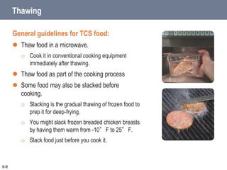 Thawing
General guidelines for TCS food:
 Thaw food in a microwave.
o Cook it in conventional cooking equipment
immediately after thawing.
 Thaw food as part of the cooking process
 Some food may also be slacked before
cooking.
o Slacking is the gradual thawing of frozen food to
prep it for deep-frying.
o You might slack frozen breaded chicken breasts
by having them warm from -10°F to 25°F.
o Slack food just before you cook it.
6-8
 