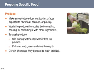 Prepping Specific Food
Produce:
 Make sure produce does not touch surfaces
exposed to raw meat, seafood, or poultry.
 Wash the produce thoroughly before cutting,
cooking, or combining it with other ingredients.
 To wash produce:
o Use running water a little warmer than the
produce.
o Pull apart leafy greens and rinse thoroughly.
 Certain chemicals may be used to wash produce.
6-11
 
