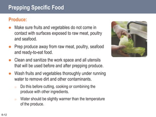 Prepping Specific Food
Produce:
 Make sure fruits and vegetables do not come in
contact with surfaces exposed to raw meat, poultry
and seafood.
 Prep produce away from raw meat, poultry, seafood
and ready-to-eat food.
 Clean and sanitize the work space and all utensils
that will be used before and after prepping produce.
 Wash fruits and vegetables thoroughly under running
water to remove dirt and other contaminants.
o Do this before cutting, cooking or combining the
produce with other ingredients.
o Water should be slightly warmer than the temperature
of the produce.
6-12
 