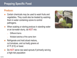 Prepping Specific Food
Produce:
 Certain chemicals may be used to wash fruits and
vegetables. They could also be treated by washing
them in water containing ozone to control
pathogens.
 When soaking or storing produce in standing water
or an ice-water slurry, do NOT mix:
o Different items
o Multiple batches of the same item
 Refrigerate and hold sliced melons,
cut tomatoes, and cut leafy greens at
41˚F (5˚C) or lower.
 Do NOT serve raw seed sprouts if primarily serving
a high-risk population
6-13
 