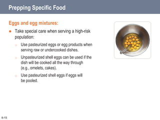 Prepping Specific Food
Eggs and egg mixtures:
 Take special care when serving a high-risk
population:
o Use pasteurized eggs or egg products when
serving raw or undercooked dishes.
o Unpasteurized shell eggs can be used if the
dish will be cooked all the way through
(e.g., omelets, cakes).
o Use pasteurized shell eggs if eggs will
be pooled.
6-15
 