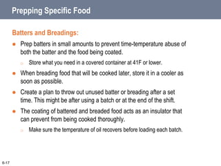 Prepping Specific Food
Batters and Breadings:
 Prep batters in small amounts to prevent time-temperature abuse of
both the batter and the food being coated.
o Store what you need in a covered container at 41F or lower.
 When breading food that will be cooked later, store it in a cooler as
soon as possible.
 Create a plan to throw out unused batter or breading after a set
time. This might be after using a batch or at the end of the shift.
 The coating of battered and breaded food acts as an insulator that
can prevent from being cooked thoroughly.
o Make sure the temperature of oil recovers before loading each batch.
6-17
 