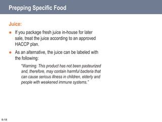 Prepping Specific Food
Juice:
 If you package fresh juice in-house for later
sale, treat the juice according to an approved
HACCP plan.
 As an alternative, the juice can be labeled with
the following:
“Warning: This product has not been pasteurized
and, therefore, may contain harmful bacteria that
can cause serious illness in children, elderly and
people with weakened immune systems.”
6-18
 