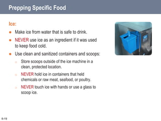 Prepping Specific Food
Ice:
 Make ice from water that is safe to drink.
 NEVER use ice as an ingredient if it was used
to keep food cold.
 Use clean and sanitized containers and scoops:
o Store scoops outside of the ice machine in a
clean, protected location.
o NEVER hold ice in containers that held
chemicals or raw meat, seafood, or poultry.
o NEVER touch ice with hands or use a glass to
scoop ice.
6-19
 