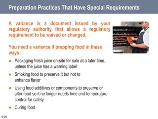 Preparation Practices That Have Special Requirements
A variance is a document issued by your
regulatory authority that allows a regulatory
requirement to be waived or changed.
You need a variance if prepping food in these
ways:
 Packaging fresh juice on-site for sale at a later time,
unless the juice has a warning label
 Smoking food to preserve it but not to
enhance flavor
 Using food additives or components to preserve or
alter food so it no longer needs time and temperature
control for safety
 Curing food
6-20
 