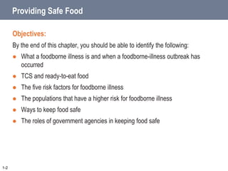 Providing Safe Food
Objectives:
By the end of this chapter, you should be able to identify the following:
 What a foodborne illness is and when a foodborne-illness outbreak has
occurred
 TCS and ready-to-eat food
 The five risk factors for foodborne illness
 The populations that have a higher risk for foodborne illness
 Ways to keep food safe
 The roles of government agencies in keeping food safe
1-2
 