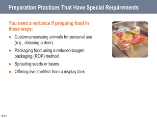 Preparation Practices That Have Special Requirements
You need a variance if prepping food in
these ways:
 Custom-processing animals for personal use
(e.g., dressing a deer)
 Packaging food using a reduced-oxygen
packaging (ROP) method
 Sprouting seeds or beans
 Offering live shellfish from a display tank
6-21
 