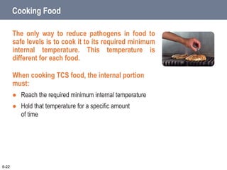Cooking Food
The only way to reduce pathogens in food to
safe levels is to cook it to its required minimum
internal temperature. This temperature is
different for each food.
When cooking TCS food, the internal portion
must:
 Reach the required minimum internal temperature
 Hold that temperature for a specific amount
of time
6-22
 