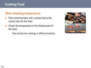 Cooking Food
When checking temperatures:
 Pick a thermometer with a probe that is the
correct size for the food.
 Check the temperature in the thickest part of
the food.
o Take at least two readings in different locations.
6-23
 