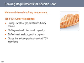 Cooking Requirements for Specific Food
Minimum internal cooking temperature:
165˚F (74˚C) for 15 seconds
 Poultry—whole or ground chicken, turkey
or duck
 Stuffing made with fish, meat, or poultry
 Stuffed meat, seafood, poultry, or pasta
 Dishes that include previously cooked TCS
ingredients
6-24
 
