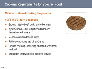 Cooking Requirements for Specific Food
Minimum internal cooking temperature:
155˚F (68˚C) for 15 seconds
 Ground meat—beef, pork, and other meat
 Injected meat—including brined ham and
flavor-injected roasts
 Mechanically tenderized meat
 Ratites—including ostrich and emu
 Ground seafood—including chopped or minced
seafood
 Shell eggs that will be hot-held for service
6-25
 