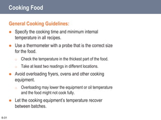 Cooking Food
General Cooking Guidelines:
 Specify the cooking time and minimum internal
temperature in all recipes.
 Use a thermometer with a probe that is the correct size
for the food.
o Check the temperature in the thickest part of the food.
o Take at least two readings in different locations.
 Avoid overloading fryers, ovens and other cooking
equipment.
o Overloading may lower the equipment or oil temperature
and the food might not cook fully.
 Let the cooking equipment’s temperature recover
between batches.
6-31
 