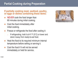 Partial Cooking during Preparation
If partially cooking meat, seafood, poultry,
or eggs or dishes containing these items:
 NEVER cook the food longer than
60 minutes during initial cooking.
 Cool the food immediately after
initial cooking.
 Freeze or refrigerate the food after cooling it:
o If refrigerating, hold it at 41˚F (5˚C) or lower and
store it away from ready-to-eat food.
 Heat the food to its required minimum internal
temperature before selling or serving it.
 Cool the food if it will not be served
immediately or held for service.
6-32
 