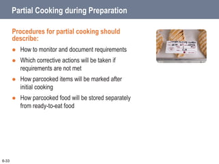 Partial Cooking during Preparation
Procedures for partial cooking should
describe:
 How to monitor and document requirements
 Which corrective actions will be taken if
requirements are not met
 How parcooked items will be marked after
initial cooking
 How parcooked food will be stored separately
from ready-to-eat food
6-33
 
