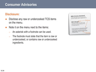 Consumer Advisories
Disclosure:
 Disclose any raw or undercooked TCS items
on the menu.
 Note it on the menu next to the items:
o An asterisk with a footnote can be used.
o The footnote must state that the item is raw or
undercooked, or contains raw or undercooked
ingredients.
6-34
 