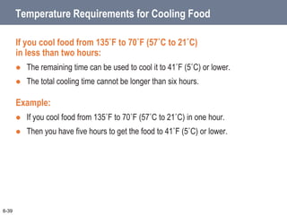 Temperature Requirements for Cooling Food
If you cool food from 135˚F to 70˚F (57˚C to 21˚C)
in less than two hours:
 The remaining time can be used to cool it to 41˚F (5˚C) or lower.
 The total cooling time cannot be longer than six hours.
Example:
 If you cool food from 135˚F to 70˚F (57˚C to 21˚C) in one hour.
 Then you have five hours to get the food to 41˚F (5˚C) or lower.
6-39
 