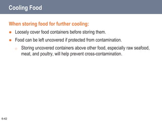 Cooling Food
When storing food for further cooling:
 Loosely cover food containers before storing them.
 Food can be left uncovered if protected from contamination.
o Storing uncovered containers above other food, especially raw seafood,
meat, and poultry, will help prevent cross-contamination.
6-42
 