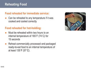 6-43
Reheating Food
Food reheated for immediate service:
 Can be reheated to any temperature if it was
cooked and cooled correctly
Food reheated for hot-holding:
 Must be reheated within two hours to an
internal temperature of 165˚F (74˚C) for
15 seconds
 Reheat commercially processed and packaged
ready-to-eat food to an internal temperature of
at least 135˚F (57˚C).
 