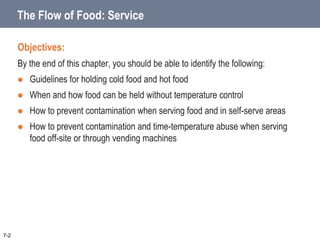 The Flow of Food: Service
Objectives:
By the end of this chapter, you should be able to identify the following:
 Guidelines for holding cold food and hot food
 When and how food can be held without temperature control
 How to prevent contamination when serving food and in self-serve areas
 How to prevent contamination and time-temperature abuse when serving
food off-site or through vending machines
7-2
 